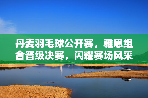 丹麦羽毛球公开赛，雅思组合晋级决赛，闪耀赛场风采
