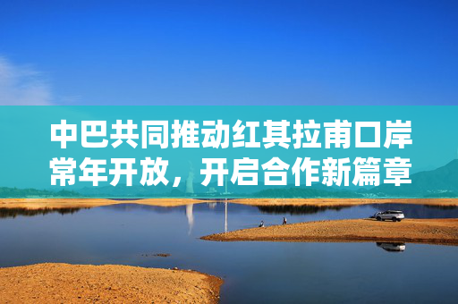 中巴共同推动红其拉甫口岸常年开放，开启合作新篇章