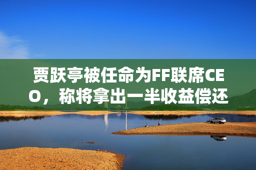 贾跃亭被任命为FF联席CEO，称将拿出一半收益偿还国内债务
