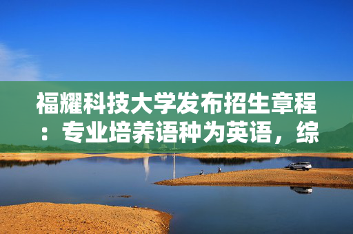 福耀科技大学发布招生章程：专业培养语种为英语，综合改革省份选考需含物化