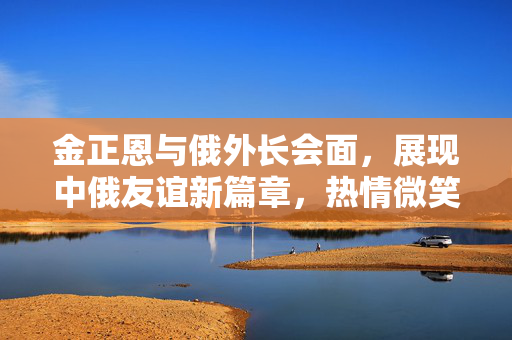 金正恩与俄外长会面，展现中俄友谊新篇章，热情微笑握手传递两国深厚情谊