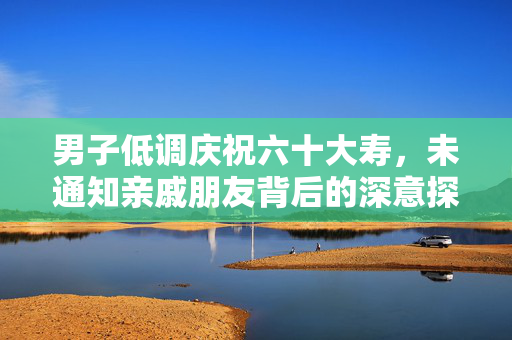 男子低调庆祝六十大寿，未通知亲戚朋友背后的深意探讨