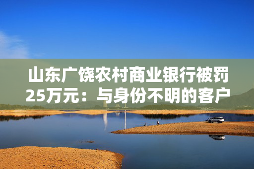 山东广饶农村商业银行被罚25万元：与身份不明的客户进行交易