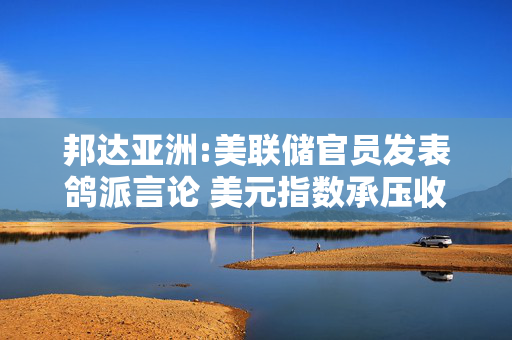 邦达亚洲:美联储官员发表鸽派言论 美元指数承压收跌