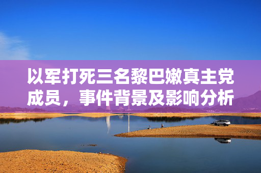 以军打死三名黎巴嫩真主党成员，事件背景及影响分析