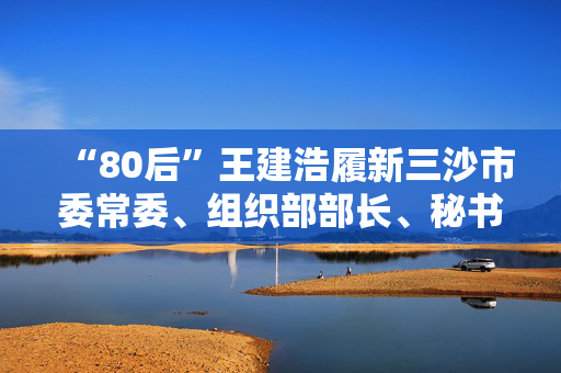 “80后”王建浩履新三沙市委常委、组织部部长、秘书长
