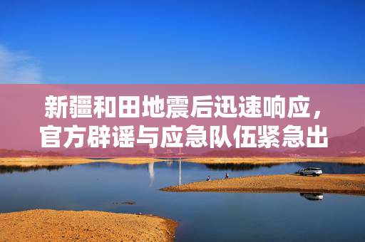 新疆和田地震后迅速响应，官方辟谣与应急队伍紧急出动