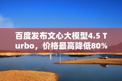 百度发布文心大模型4.5 Turbo，价格最高降低80%