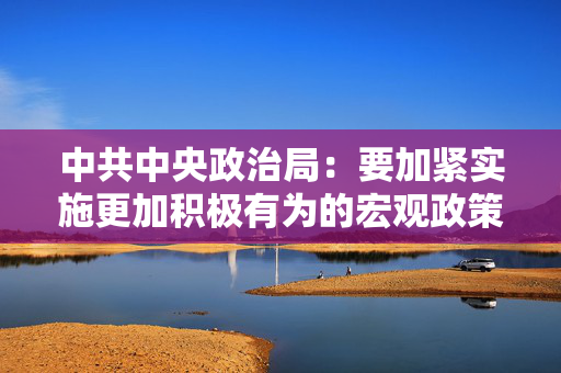 中共中央政治局：要加紧实施更加积极有为的宏观政策适时降准降息