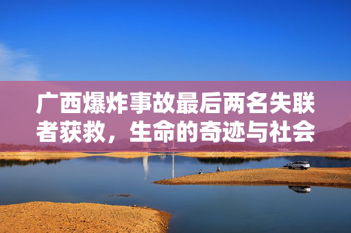 广西爆炸事故最后两名失联者获救，生命的奇迹与社会关怀的温暖行动