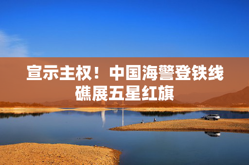宣示主权！中国海警登铁线礁展五星红旗