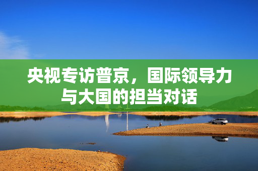 央视专访普京，国际领导力与大国的担当对话