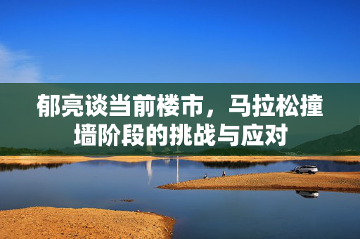 郁亮谈当前楼市，马拉松撞墙阶段的挑战与应对