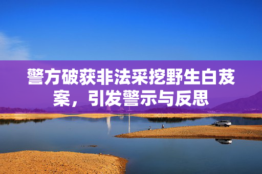 警方破获非法采挖野生白芨案，引发警示与反思