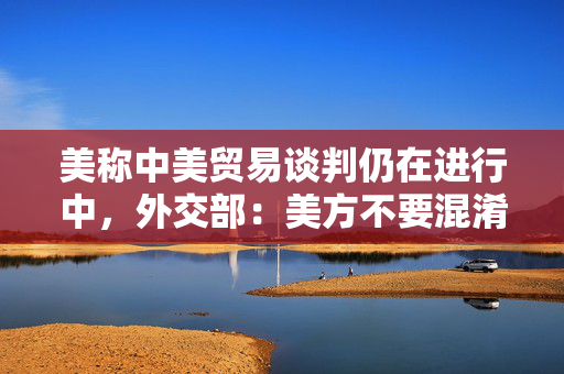 美称中美贸易谈判仍在进行中，外交部：美方不要混淆视听