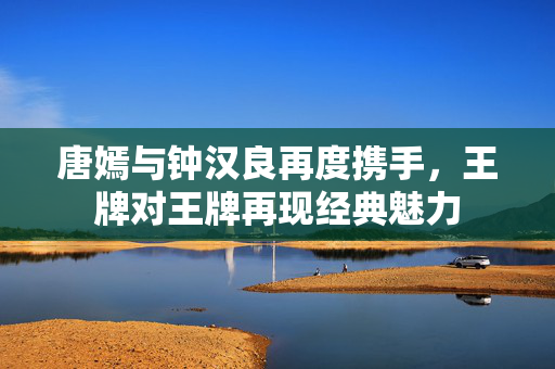 唐嫣与钟汉良再度携手，王牌对王牌再现经典魅力