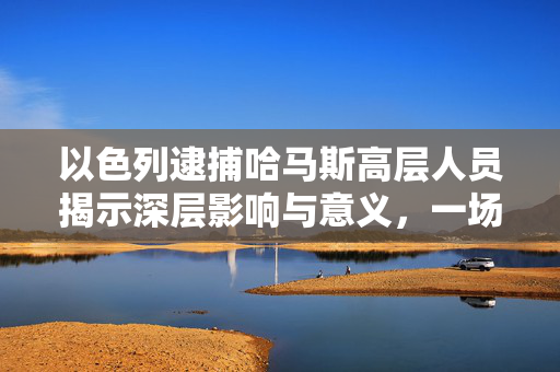 以色列逮捕哈马斯高层人员揭示深层影响与意义，一场行动背后的多重解读