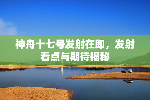 神舟十七号发射在即，发射看点与期待揭秘