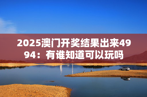 2025澳门开奖结果出来4994：有谁知道可以玩吗
