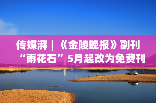 传媒湃︱《金陵晚报》副刊“雨花石”5月起改为免费刊登