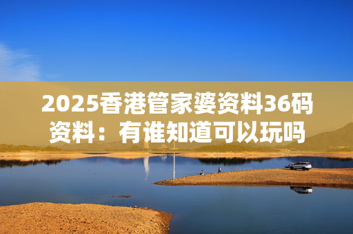 2025香港管家婆资料36码资料：有谁知道可以玩吗