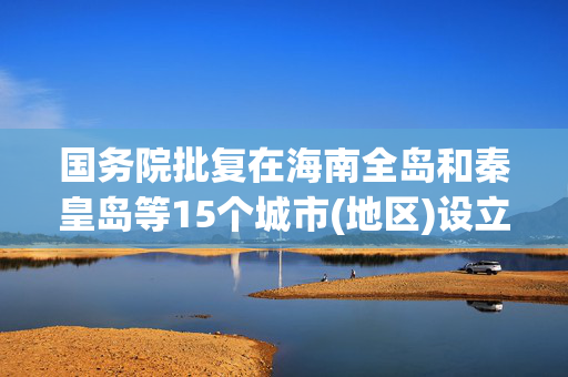 国务院批复在海南全岛和秦皇岛等15个城市(地区)设立跨境电子商务综合试验区