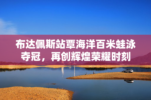 布达佩斯站覃海洋百米蛙泳夺冠，再创辉煌荣耀时刻