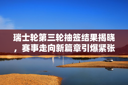 瑞士轮第三轮抽签结果揭晓，赛事走向新篇章引爆紧张刺激氛围
