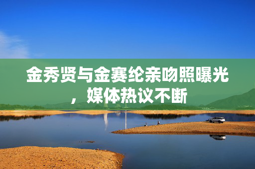 金秀贤与金赛纶亲吻照曝光，媒体热议不断