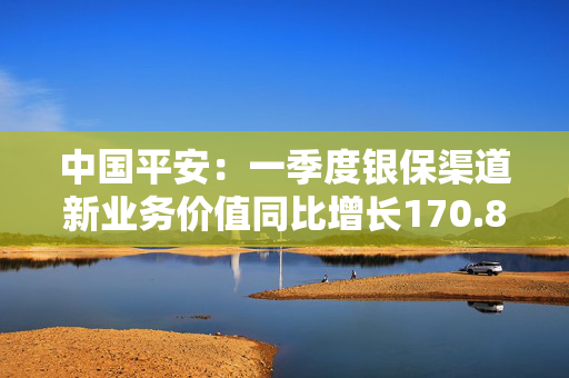 中国平安：一季度银保渠道新业务价值同比增长170.8%
