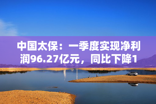 中国太保：一季度实现净利润96.27亿元，同比下降18.1%