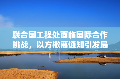 联合国工程处面临国际合作挑战，以方撤离通知引发局势复杂性应对之道
