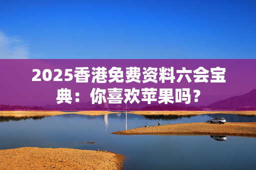2025香港免费资料六会宝典：你喜欢苹果吗？