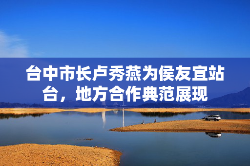 台中市长卢秀燕为侯友宜站台，地方合作典范展现