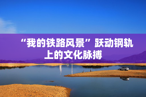 “我的铁路风景”跃动钢轨上的文化脉搏