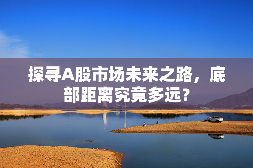 探寻A股市场未来之路，底部距离究竟多远？