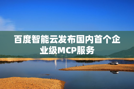 百度智能云发布国内首个企业级MCP服务
