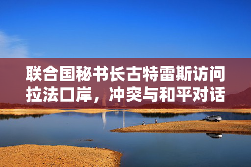 联合国秘书长古特雷斯访问拉法口岸，冲突与和平对话引发全球关注