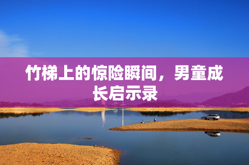 竹梯上的惊险瞬间，男童成长启示录
