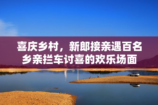 喜庆乡村，新郎接亲遇百名乡亲拦车讨喜的欢乐场面