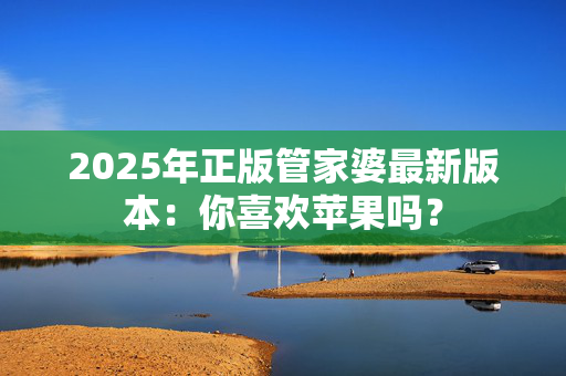 2025年正版管家婆最新版本：你喜欢苹果吗？
