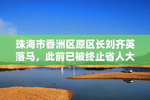 珠海市香洲区原区长刘齐英落马，此前已被终止省人大代表资格