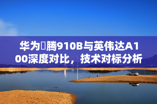 华为昇腾910B与英伟达A100深度对比，技术对标分析