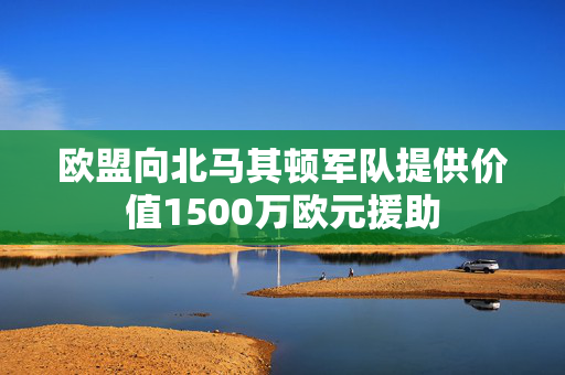欧盟向北马其顿军队提供价值1500万欧元援助