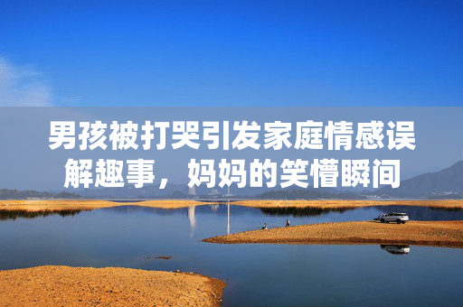 男孩被打哭引发家庭情感误解趣事，妈妈的笑懵瞬间