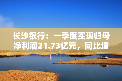 长沙银行：一季度实现归母净利润21.73亿元，同比增长3.81%
