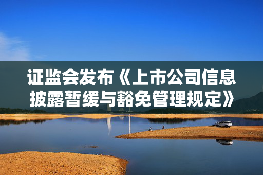 证监会发布《上市公司信息披露暂缓与豁免管理规定》，自7月1日起实施