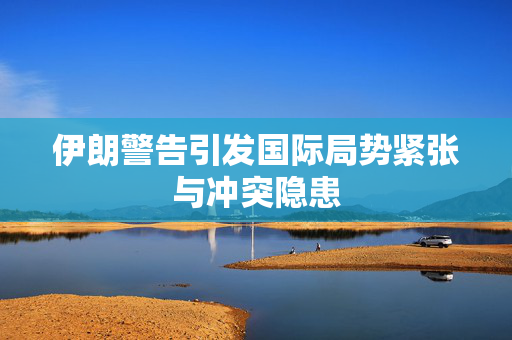 伊朗警告引发国际局势紧张与冲突隐患