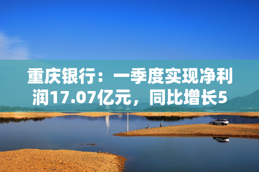 重庆银行：一季度实现净利润17.07亿元，同比增长5.43%