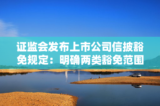 证监会发布上市公司信披豁免规定：明确两类豁免范围、规定三种豁免方式
